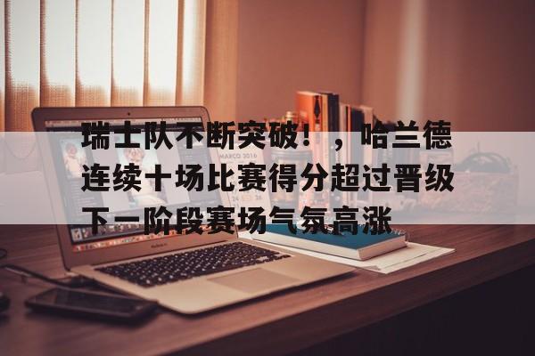瑞士队不断突破！，哈兰德连续十场比赛得分超过晋级下一阶段赛场气氛高涨的简单介绍-爱游戏入口