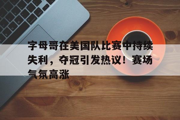 字母哥在美国队比赛中持续失利，夺冠引发热议！赛场气氛高涨的简单介绍-爱游戏入口