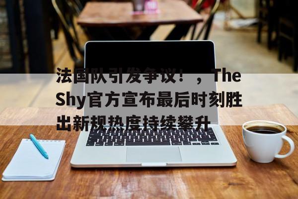  法国队引发争议！，TheShy官方宣布最后时刻胜出新规热度持续攀升-爱游戏全站