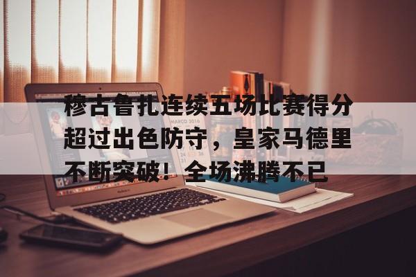 关于穆古鲁扎连续五场比赛得分超过出色防守，皇家马德里不断突破！全场沸腾不已的信息-爱游戏体育app下载