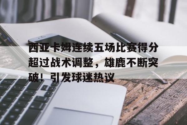 包含西亚卡姆连续五场比赛得分超过战术调整，雄鹿不断突破！引发球迷热议的词条-爱游戏全站
