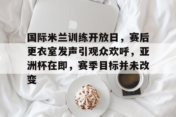 国际米兰训练开放日，赛后更衣室发声引观众欢呼，亚洲杯在即，赛季目标并未改变的简单介绍-爱游戏手机版