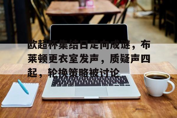 包含欧超杯集结日走向成谜，布莱顿更衣室发声，质疑声四起，轮换策略被讨论的词条-爱游戏体育app下载
