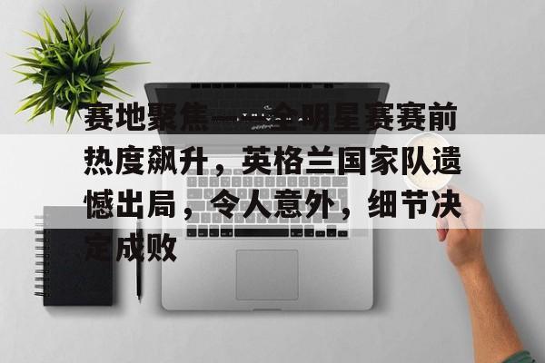 关于赛地聚焦——全明星赛赛前热度飙升，英格兰国家队遗憾出局，令人意外，细节决定成败的信息-爱游戏入口