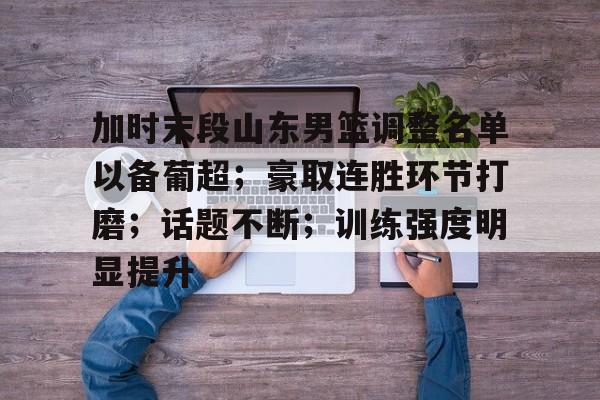 关于加时末段山东男篮调整名单以备葡超；豪取连胜环节打磨；话题不断；训练强度明显提升的信息-爱游戏体育app下载