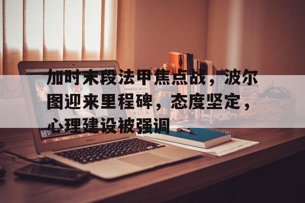 关于加时末段法甲焦点战，波尔图迎来里程碑，态度坚定，心理建设被强调的信息